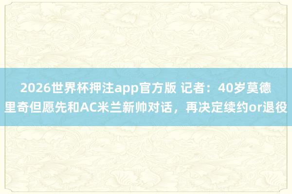 2026世界杯押注app官方版 记者：40岁莫德里奇但愿先和AC米兰新帅对话，再决定续约or退役