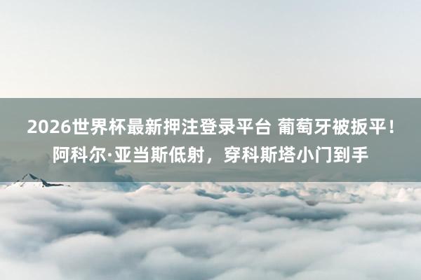 2026世界杯最新押注登录平台 葡萄牙被扳平！阿科尔·亚当斯低射，穿科斯塔小门到手