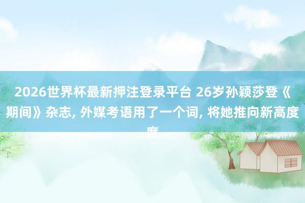 2026世界杯最新押注登录平台 26岁孙颖莎登《期间》杂志， 外媒考语用了一个词， 将她推向新高度