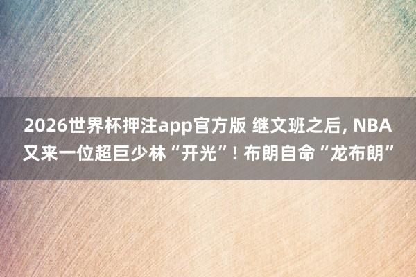 2026世界杯押注app官方版 继文班之后， NBA又来一位超巨少林“开光”! 布朗自命“龙布朗”
