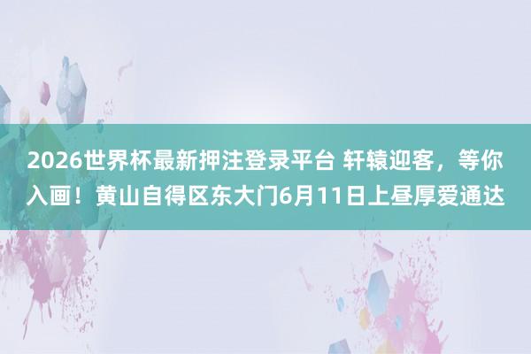 2026世界杯最新押注登录平台 轩辕迎客，等你入画！黄山自得区东大门6月11日上昼厚爱通达