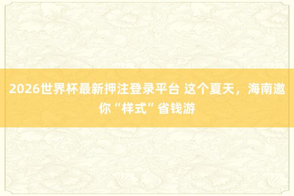 2026世界杯最新押注登录平台 这个夏天，海南邀你“样式”省钱游