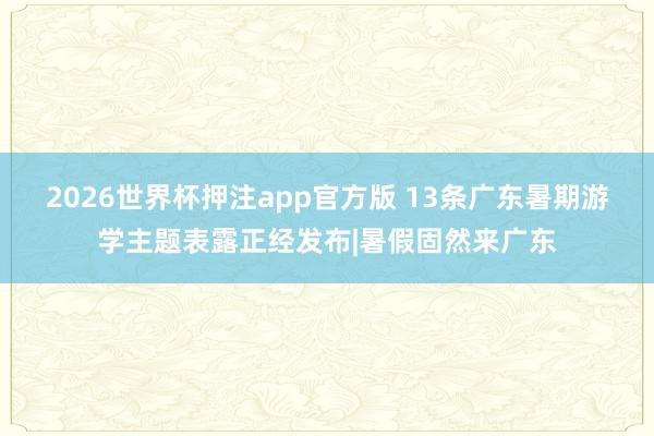 2026世界杯押注app官方版 13条广东暑期游学主题表露正经发布|暑假固然来广东