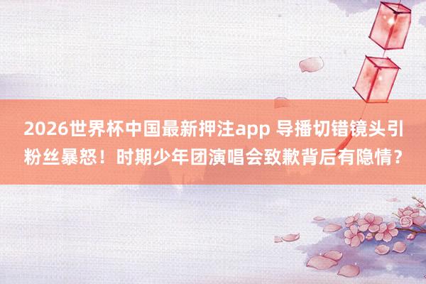 2026世界杯中国最新押注app 导播切错镜头引粉丝暴怒!时期少年团演唱会致歉背后有隐情?