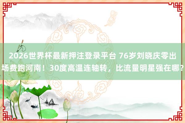 2026世界杯最新押注登录平台 76岁刘晓庆零出场费跑河南！30度高温连轴转，比流量明星强在哪？