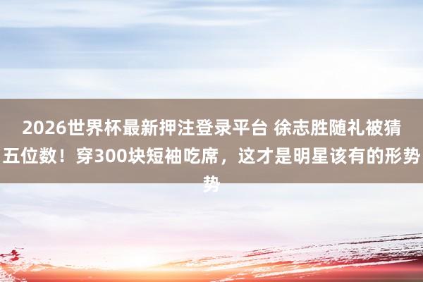 2026世界杯最新押注登录平台 徐志胜随礼被猜五位数!穿300块短袖吃席,这才是明星该有的形势