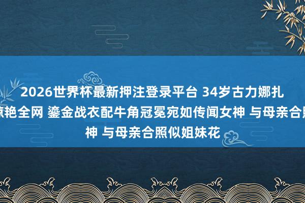 2026世界杯最新押注登录平台 34岁古力娜扎诞辰大片惊艳全网 鎏金战衣配牛角冠冕宛如传闻女神 与母亲合照似姐妹花