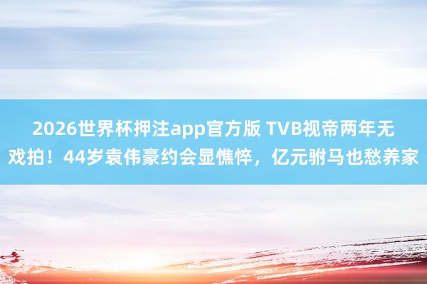 2026世界杯押注app官方版 TVB视帝两年无戏拍！44岁袁伟豪约会显憔悴，亿元驸马也愁养家