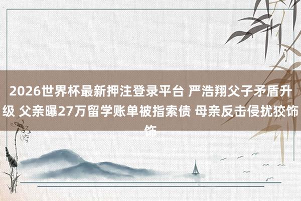 2026世界杯最新押注登录平台 严浩翔父子矛盾升级 父亲曝27万留学账单被指索债 母亲反击侵扰狡饰