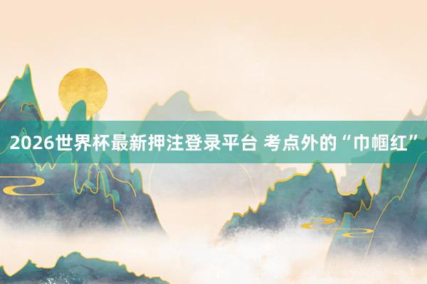 2026世界杯最新押注登录平台 考点外的“巾帼红”