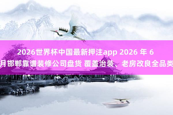2026世界杯中国最新押注app 2026 年 6 月邯郸靠谱装修公司盘货 覆盖治装、老房改良全品类