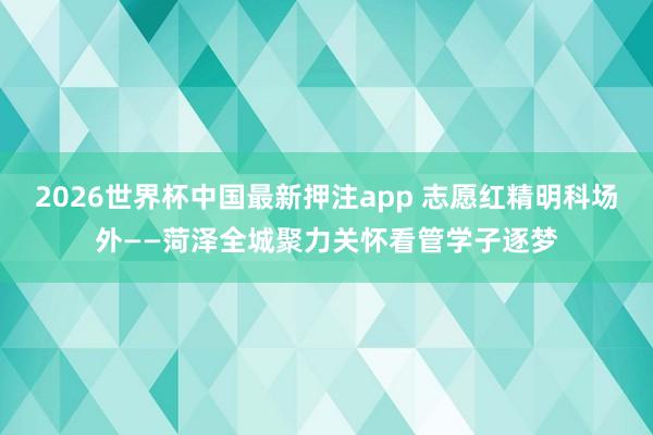 2026世界杯中国最新押注app 志愿红精明科场外——菏泽全城聚力关怀看管学子逐梦