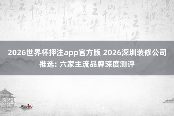 2026世界杯押注app官方版 2026深圳装修公司推选: 六家主流品牌深度测评