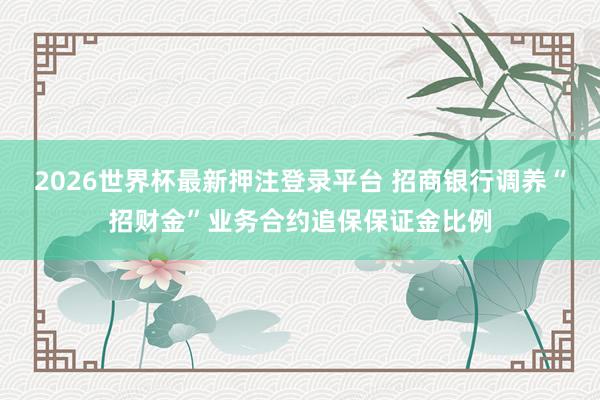 2026世界杯最新押注登录平台 招商银行调养“招财金”业务合约追保保证金比例