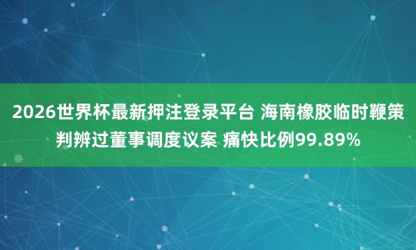 2026世界杯最新押注登录平台 海南橡胶临时鞭策判辨过董事调度议案 痛快比例99.89%