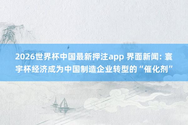 2026世界杯中国最新押注app 界面新闻: 寰宇杯经济成为中国制造企业转型的“催化剂”