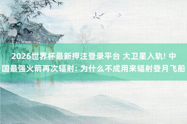 2026世界杯最新押注登录平台 大卫星入轨! 中国最强火箭再次辐射: 为什么不成用来辐射登月飞船