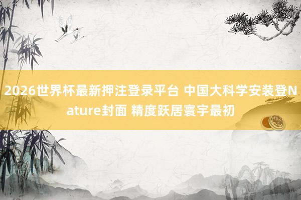 2026世界杯最新押注登录平台 中国大科学安装登Nature封面 精度跃居寰宇最初