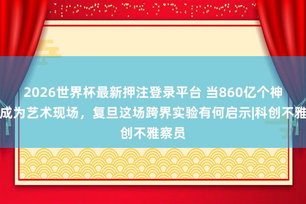 2026世界杯最新押注登录平台 当860亿个神经元成为艺术现场，复旦这场跨界实验有何启示|科创不雅察员