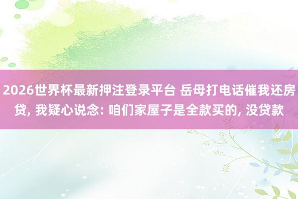 2026世界杯最新押注登录平台 岳母打电话催我还房贷, 我疑心说念: 咱们家屋子是全款买的, 没贷款