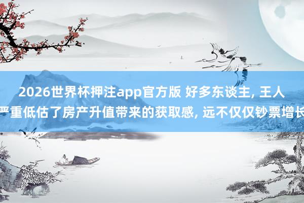 2026世界杯押注app官方版 好多东谈主, 王人严重低估了房产升值带来的获取感, 远不仅仅钞票增长
