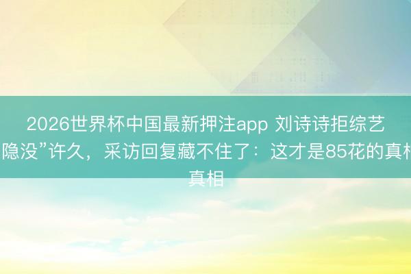 2026世界杯中国最新押注app 刘诗诗拒综艺“隐没”许久，采访回复藏不住了：这才是85花的真相