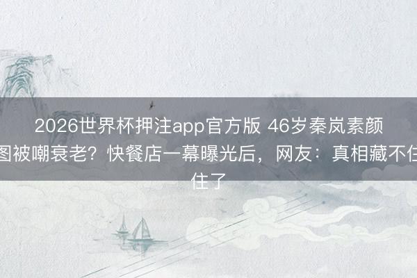 2026世界杯押注app官方版 46岁秦岚素颜生图被嘲衰老？快餐店一幕曝光后，网友：真相藏不住了