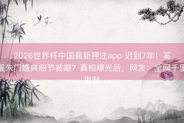 2026世界杯中国最新押注app 迟到7年！奚梦瑶朱门婚典细节被嘲？真相曝光后，网友：全网千里默