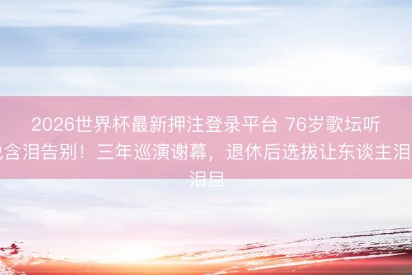 2026世界杯最新押注登录平台 76岁歌坛听说含泪告别！三年巡演谢幕，退休后选拔让东谈主泪目