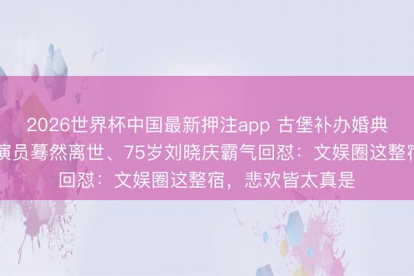 2026世界杯中国最新押注app 古堡补办婚典笑弯眉眼、33岁演员蓦然离世、75岁刘晓庆霸气回怼：文娱圈这整宿，悲欢皆太真是