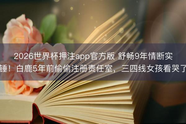 2026世界杯押注app官方版 舒畅9年情断实锤！白鹿5年前偷偷注册责任室，三四线女孩看哭了