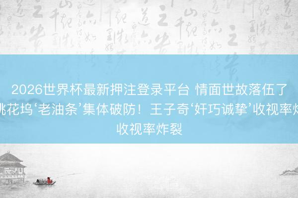 2026世界杯最新押注登录平台 情面世故落伍了？桃花坞‘老油条’集体破防！王子奇‘奸巧诚挚’收视率炸裂