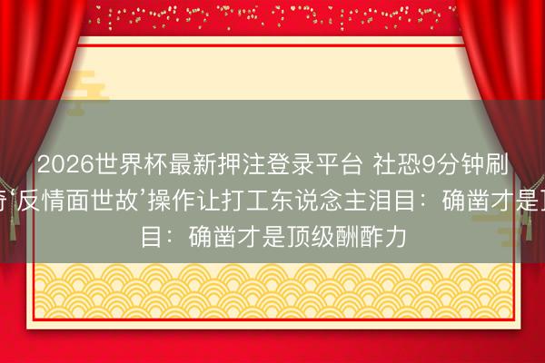 2026世界杯最新押注登录平台 社恐9分钟刷屏！王子奇‘反情面世故’操作让打工东说念主泪目：确凿才是顶级酬酢力