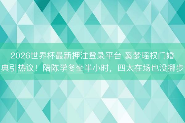 2026世界杯最新押注登录平台 奚梦瑶权门婚典引热议！陪陈学冬坐半小时，四太在场也没挪步
