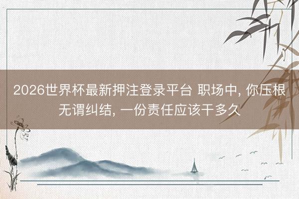 2026世界杯最新押注登录平台 职场中， 你压根无谓纠结， 一份责任应该干多久