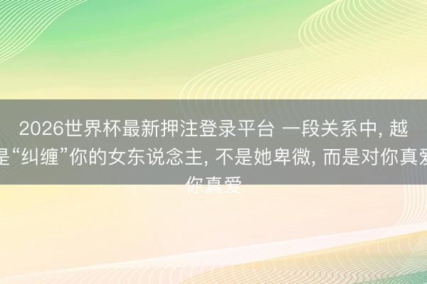 2026世界杯最新押注登录平台 一段关系中， 越是“纠缠”你的女东说念主， 不是她卑微， 而是对你真爱