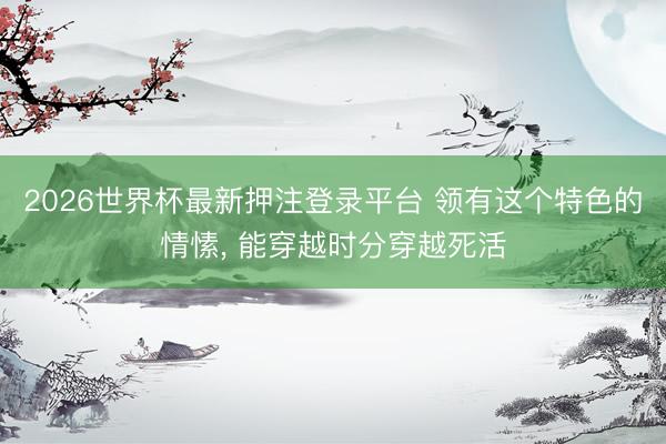 2026世界杯最新押注登录平台 领有这个特色的情愫, 能穿越时分穿越死活