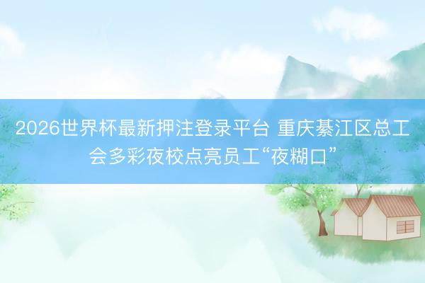 2026世界杯最新押注登录平台 重庆綦江区总工会多彩夜校点亮员工“夜糊口”
