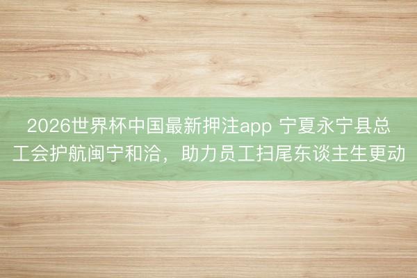 2026世界杯中国最新押注app 宁夏永宁县总工会护航闽宁和洽，助力员工扫尾东谈主生更动