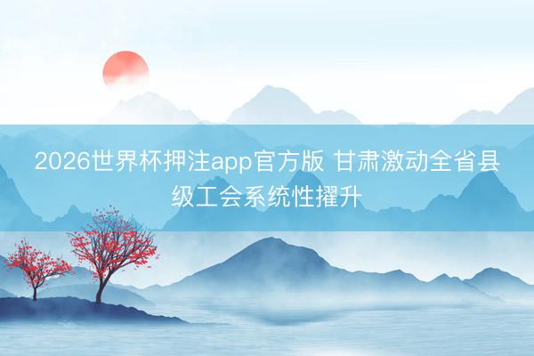 2026世界杯押注app官方版 甘肃激动全省县级工会系统性擢升