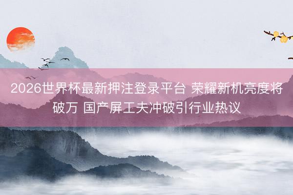 2026世界杯最新押注登录平台 荣耀新机亮度将破万 国产屏工夫冲破引行业热议