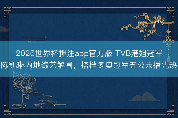 2026世界杯押注app官方版 TVB港姐冠军陈凯琳内地综艺解围，搭档冬奥冠军五公未播先热