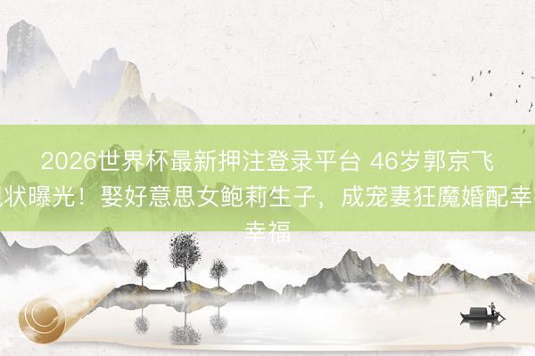 2026世界杯最新押注登录平台 46岁郭京飞现状曝光！娶好意思女鲍莉生子，成宠妻狂魔婚配幸福