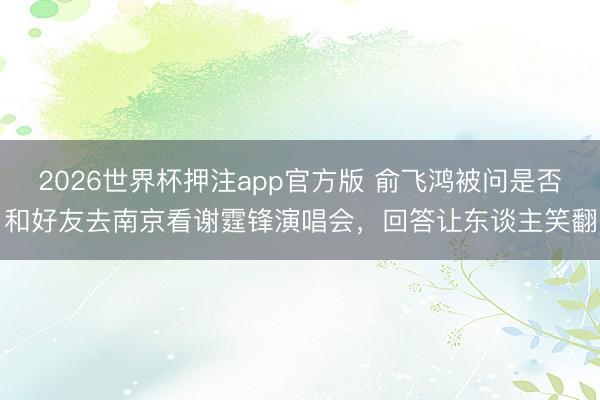 2026世界杯押注app官方版 俞飞鸿被问是否和好友去南京看谢霆锋演唱会，回答让东谈主笑翻