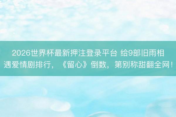 2026世界杯最新押注登录平台 给9部旧雨相遇爱情剧排行，《留心》倒数，第别称甜翻全网！