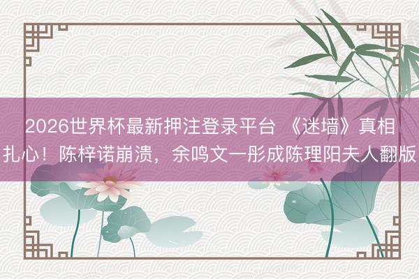 2026世界杯最新押注登录平台 《迷墙》真相扎心！陈梓诺崩溃，余鸣文一彤成陈理阳夫人翻版