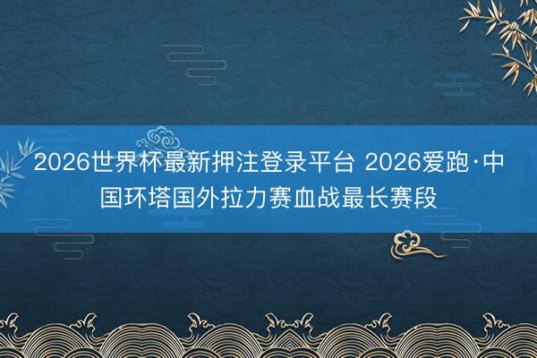 2026世界杯最新押注登录平台 2026爱跑·中国环塔国外拉力赛血战最长赛段