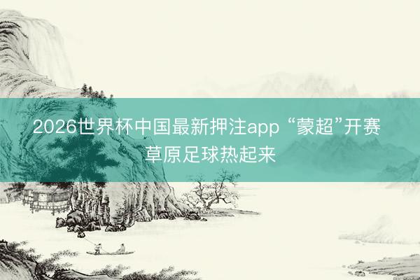 2026世界杯中国最新押注app “蒙超”开赛 草原足球热起来