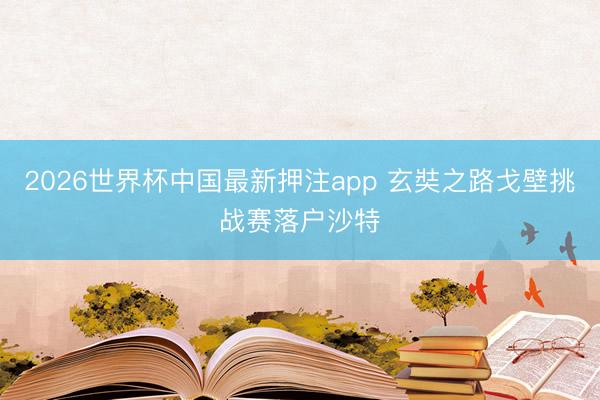 2026世界杯中国最新押注app 玄奘之路戈壁挑战赛落户沙特