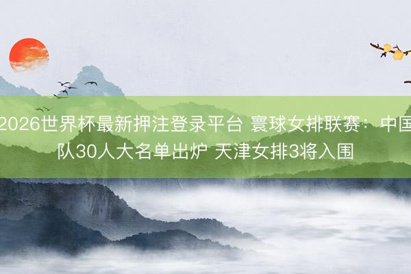 2026世界杯最新押注登录平台 寰球女排联赛:中国队30人大名单出炉 天津女排3将入围